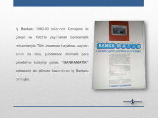 İş Bankası 1980-83 yıllarında Cenajans ile

çalışır ve 1983‟te yayınlanan Bankamatik

reklamlarıyla Türk insanının hayatına, sayıları

sınırlı da olsa, şubelerden otomatik para

çekebilme kolaylığı getirir. “BANKAMATĠK”

kelimesini de dilimize kazandıran İş Bankası

olmuştur.
 