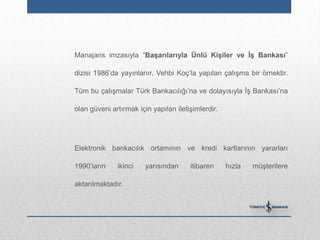 Manajans imzasıyla “BaĢarılarıyla Ünlü KiĢiler ve ĠĢ Bankası”

dizisi 1986‟da yayınlanır. Vehbi Koç‟la yapılan çalışma bir örnektir.

Tüm bu çalışmalar Türk Bankacılığı‟na ve dolayısıyla İş Bankası‟na

olan güveni artırmak için yapılan iletişimlerdir.




Elektronik bankacılık ortamının ve kredi kartlarının yararları

1990‟ların    ikinci    yarısından     itibaren     hızla   müşterilere

aktarılmaktadır.
 