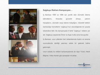 Sağduyu Reklam Kampanyası…

İş Bankası 1995 ve 1996 için yenilik olan otomatik ödeme

talimatlarını,     ihracatta       güvenilir      olmayı,   yatırım

hesaplarını, otomatik vergi ödeme kolaylığını, interaktif telefon

bankacılığı hizmetlerini “sağduyu”nun sözcülüğünde bir çırpıda

tüketicilere iletir. Bu kampanyada 9 farklı “sağduyu” reklamı yer

alır. Sağduyu sayesinde Ömer ve Ayşe mutlu sona kavuşurlar.

İş Bankası, uzun yıllardan beri reklamlarında tiyatro ve sinema

oyuncularıyla işbirliği yapmayı adeta bir gelenek haline

getirmiştir.

Uzun soluklu bu reklam kampanyasında da Uğur Yücel, Haluk

Bilginer, Yıldız Kenter gibi sanatçılar rol alırlar.
 