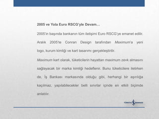 2005 ve Yola Euro RSCG‟yle Devam…

2005‟in başında bankanın tüm iletişimi Euro RSCG‟ye emanet edilir.

Aralık       2005‟te   Conran   Design   tarafından   Maximum‟a   yeni

logo, kurum kimliği ve kart tasarımı gerçekleştirilir.

Maximum kart olarak, tüketicilerin hayattan maximum zevk almasını

sağlayacak bir marka kimliği hedeflenir. Bunu tüketicilere iletirken

de, İş Bankası markasında olduğu gibi, herhangi bir aşırılığa

kaçılmaz, yapılabilecekler belli sınırlar içinde en etkili biçimde

anlatılır.
 