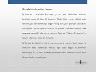 Marka ĠletiĢim Stratejileri Üzerine…

İş Bankası      neredeyse kurulduğu günden beri, tüketicisiyle iletişimini

kesintisiz olarak sürdüren bir bankadır. Marka hiçbir zaman yüksek sesle

konuşmuyor. Bankacılıkla ilgili birçok yeniliği Türkiye‟ye getiriyor, ancak bunu

yumuşak bir dille anlatıyor ve fazla üstüne gitmiyor. Sanki her yaptığını „zaten

yapması gerektiği için‟ yerine getiriyor. Belki de Türkiye Cumhuriyeti‟nin

kuruluş yıllarından kalan bir alışkanlık.

İş Bankası bu kadar kuvvetli bir marka olmasına rağmen, hiçbir zaman „iş‟

markasını fazla zorlamıyor; markayı ilgili ilgisiz değişik iş kollarında

kullanmıyor. Bu da sanki markaya gösterilen özenin, markayı kanatlar altına

almanın başka bir göstergesi…
 