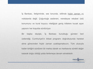 İş Bankası, iletişiminde, ses tonunda, sitilinde hiçbir zaman uç

noktalarda değil. Çoğunluğa seslenen, neredeyse rekabet üstü

konumunu ve kural koyucu niteliğiyle geniş kitlelere kucak açan

yapısını her koşulda sürdürüyor.

Bir   başka   deyişle,   İş   Bankası   kurulduğu    günden     beri

üstlendiği, Cumhuriyet‟in iktisat programı doğrultusunda hareket

etme görevinden hiçbir zaman uzaklaşmaksızın, Türk ulusuyla

kader birliğini sürdüren bir marka olarak ve markasına sürekli değer

katarak doğru bildiği yolda ilerlemeye devam etmektedir.
 