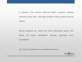 İş Bankası, Türk ulusunu tasarrufa çağırır; paralarını bankaya

yatırmaya davet eder. Teknolojik yenilikleri ülkeye getirme görevini

üstlenir.




Bunları yaparken de       marka her zaman tüketicisine güven verir.

Marka       her   zaman   ağırbaşlıdır,   dingindir,   geçmişiyle   gurur

duymaktadır.




İşte Türkiye İş Bankası’nın markalaşma serüveni…
 