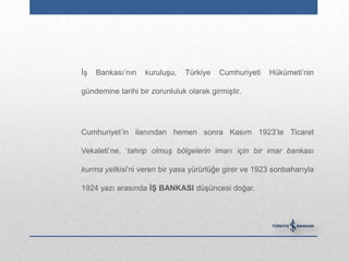 İş   Bankası‟nın   kuruluşu,   Türkiye    Cumhuriyeti   Hükümeti‟nin

gündemine tarihi bir zorunluluk olarak girmiştir.




Cumhuriyet‟in ilanından hemen sonra Kasım 1923‟te Ticaret

Vekaleti‟ne, „tahrip olmuş bölgelerin imarı için bir imar bankası

kurma yetkisi‟ni veren bir yasa yürürlüğe girer ve 1923 sonbaharıyla

1924 yazı arasında Ġġ BANKASI düşüncesi doğar.
 