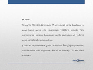 Ġlk Yıllar…

Türkiye‟de 1924-29 döneminde 27 yeni ulusal banka kurulmuş ve

ulusal banka sayısı 43‟e yükselmiştir. 1930‟ların başında Türk

ekonomisinde yabancı bankaların varlığı azalmakta ve yerlerini

ulusal bankalara bırakmaktadırlar.

İş Bankası ilk yıllarında iki görev üstlenmiştir. İlki iç piyasaya milli bir

plan dahilinde kredi sağlamak; ikincisi ise bankayı Türklere idare

ettirmektir.
 