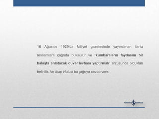 16 Ağustos 1929‟da Milliyet gazetesinde yayımlanan ilanla

ressamlara çağrıda bulunulur ve “kumbaraların faydasını bir

bakıĢta anlatacak duvar levhası yaptırmak” arzusunda oldukları

belirtilir. Ve İhap Hulusi bu çağrıya cevap verir.
 