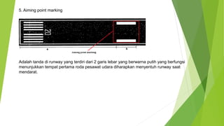 5. Aiming point marking
Adalah tanda di runway yang terdiri dari 2 garis lebar yang berwarna putih yang berfungsi
menunjukkan tempat pertama roda pesawat udara diharapkan menyentuh runway saat
mendarat.
 