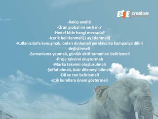-Rakip analizi
                         -Ürün global mi yerli mi?
                       -Hedef kitle hangi mecrada?
                   -İçerik belirlenmeli(1 ay izlenmeli)
-Kullanıcılarla konuşmalı, onları dinlemeli gerekiyorsa kampanya dilini
                                 değiştirmeli
       -Zamanlama yapmalı, günlük aktif zamanları belirlemeli
                        -Proje takvimi oluşturmalı
                      -Marka takvimi oluşturulmalı
                  -Şeffaf olmalı, özür dilemeyi bilmeli,
                           -Dil ve ton belirlemeli
                     -Etik kurallara önem göstermeli
 