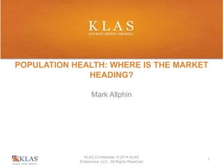POPULATION HEALTH: WHERE IS THE MARKET 
HEADING? 
Mark Allphin 
KLAS Confidential © 2014 KLAS 
Enterprises, LLC. All Rights Reserved 
1 
 