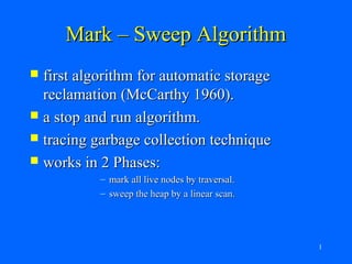 Mark – Sweep Algorithm
 first algorithm for automatic storage
  reclamation (McCarthy 1960).
 a stop and run algorithm.
 tracing garbage collection technique
 works in 2 Phases:
           – mark all live nodes by traversal.
           – sweep the heap by a linear scan.




                                                 1
 