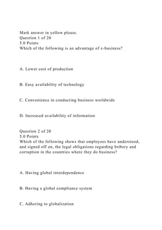 Mark answer in yellow please.
Question 1 of 20
5.0 Points
Which of the following is an advantage of e-business?
A. Lower cost of production
B. Easy availability of technology
C. Convenience in conducting business worldwide
D. Increased availability of information
Question 2 of 20
5.0 Points
Which of the following shows that employees have understood,
and signed off on, the legal obligations regarding bribery and
corruption in the countries where they do business?
A. Having global interdependence
B. Having a global compliance system
C. Adhering to globalization
 