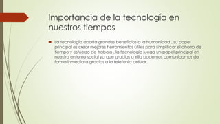 Importancia de la tecnología en
nuestros tiempos
 La tecnología aporta grandes beneficios a la humanidad , su papel
principal es crear mejores herramientas útiles para simplificar el ahorro de
tiempo y esfuerzo de trabajo , la tecnología juega un papel principal en
nuestro entorno social ya que gracias a ella podemos comunicarnos de
forma inmediata gracias a la telefonía celular.
 