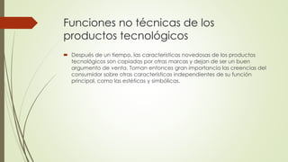 Funciones no técnicas de los
productos tecnológicos
 Después de un tiempo, las características novedosas de los productos
tecnológicos son copiadas por otras marcas y dejan de ser un buen
argumento de venta. Toman entonces gran importancia las creencias del
consumidor sobre otras características independientes de su función
principal, como las estéticas y simbólicas.
 