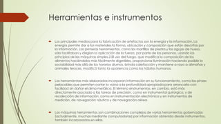 Herramientas e instrumentos
 Los principales medios para la fabricación de artefactos son la energía y la información. La
energía permite dar a los materiales la forma, ubicación y composición que están descritas por
la información. Las primeras herramientas, como los martillos de piedra y las agujas de hueso,
sólo facilitaban y dirigían la aplicación de la fuerza, por parte de las personas, usando los
principios de las máquinas simples.2 El uso del fuego, que modifica la composición de los
alimentos haciéndolos más fácilmente digeribles, proporciona iluminación haciendo posible la
sociabilidad más allá de los horarios diurnos, brinda calefacción y mantiene a raya a alimañas y
animales feroces, modificó tanto la apariencia como los hábitos humanos.
 Las herramientas más elaboradas incorporan información en su funcionamiento, como las pinzas
pelacables que permiten cortar la vaina a la profundidad apropiada para arrancarla con
facilidad sin dañar el alma metálica. El término «instrumento», en cambio, está más
directamente asociado a las tareas de precisión, como en instrumental quirúrgico, y de
recolección de información, como en instrumentación electrónica y en instrumentos de
medición, de navegación náutica y de navegación aérea.
 Las máquinas herramientas son combinaciones complejas de varias herramientas gobernadas
(actualmente, muchas mediante computadoras) por información obtenida desde instrumentos,
también incorporados en ellas.
 
