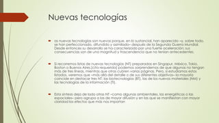 Nuevas tecnologías
 as nuevas tecnologías son nuevas porque, en lo sustancial, han aparecido –y, sobre todo,
se han perfeccionado, difundido y asimilado– después de la Segunda Guerra Mundial.
Desde entonces su desarrollo se ha caracterizado por una fuerte aceleración; sus
consecuencias son de una magnitud y trascendencia que no tenían antecedentes.
 Si recorremos listas de nuevas tecnologías (NT) preparadas en Singapur, México, Tokio,
Boston o Buenos Aires,[cita requerida] podemos sorprendernos de que algunas no tengan
más de tres líneas, mientras que otras cubren varias páginas. Pero, si estudiamos estos
listados, veremos que –más allá del detalle o de sus diferentes objetivos– la mayoría
coincide en destacar tres NT: las biotecnologías (BT), las de los nuevos materiales (NM) y
las tecnologías de la información (TI).
 Esta síntesis deja de lado otras NT –como algunas ambientales, las energéticas o las
espaciales– pero agrupa a las de mayor difusión y en las que se manifiestan con mayor
claridad los efectos que más nos importan
 