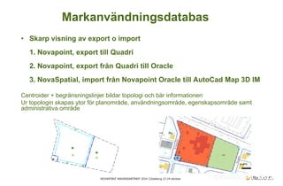 NOVAPOINT ANVÄNDARTRÄFF 2014 │Göteborg 23-24 oktober 
• 
Skarp visning av export o import 1. Novapoint, export till Quadri 2. Novapoint, export från Quadri till Oracle 3. NovaSpatial, import från Novapoint Oracle till AutoCad Map 3D IM 
Centroider + begränsningslinjer bildar topologi och bär informationen Ur topologin skapas ytor för planområde, användningsområde, egenskapsområde samt administrativa område 
Markanvändningsdatabas  