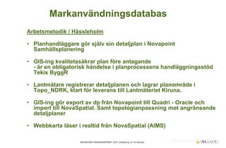NOVAPOINT ANVÄNDARTRÄFF 2014 │Göteborg 23-24 oktober 
Arbetsmetodik / Hässleholm 
• 
Planhandläggare gör själv sin detaljplan i Novapoint Samhällsplanering 
• 
GIS-ing kvalitetssäkrar plan före antagande - är en obligatorisk händelse i planprocessens handläggningsstöd Tekis ByggR 
• 
Lantmätare registrerar detaljplanen och lagrar planområde i Topo_NDRK, klart för leverans till Lantmäteriet Kiruna. 
• 
GIS-ing gör export av dp från Novapoint till Quadri - Oracle och import till NovaSpatial. Samt topologianpassning mot angränsande detaljplaner 
• 
Webbkarta läser i realtid från NovaSpatial (AIMS) 
Markanvändningsdatabas  