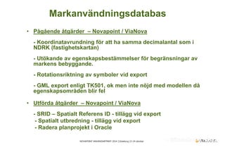 NOVAPOINT ANVÄNDARTRÄFF 2014 │Göteborg 23-24 oktober 
• 
Pågående åtgärder – Novapoint / ViaNova - Koordinatavrundning för att ha samma decimalantal som i NDRK (fastighetskartan) - Utökande av egenskapsbestämmelser för begränsningar av markens bebyggande. - Rotationsriktning av symboler vid export - GML export enligt TK501, ok men inte nöjd med modellen då egenskapsområden blir fel 
•Utförda åtgärder – Novapoint / ViaNova - SRID – Spatialt Referens ID - tillägg vid export - Spatialt utbredning - tillägg vid export - Radera planprojekt i Oracle 
Markanvändningsdatabas  