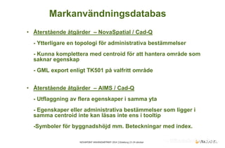 NOVAPOINT ANVÄNDARTRÄFF 2014 │Göteborg 23-24 oktober 
• 
Återstående åtgärder – NovaSpatial / Cad-Q - Ytterligare en topologi för administrativa bestämmelser - Kunna komplettera med centroid för att hantera område som saknar egenskap - GML export enligt TK501 på valfritt område 
• 
Återstående åtgärder – AIMS / Cad-Q - Utflaggning av flera egenskaper i samma yta - Egenskaper eller administrativa bestämmelser som ligger i samma centroid inte kan läsas inte ens i tooltip -Symboler för byggnadshöjd mm. Beteckningar med index. 
Markanvändningsdatabas  