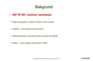 NOVAPOINT ANVÄNDARTRÄFF 2014 │Göteborg 23-24 oktober 
• 
SIS TK 501, behöver omarbetas 
• 
Riges-projektet, andra initiativ finns också 
• 
LADM, - internationell standard 
• 
Statskontorets utredning från analog till digital 
• 
dPBL – nytt projekt Boverket o SKL 
Bakgrund  