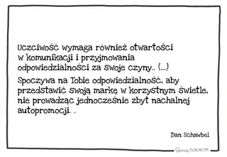 Uczciwość wymaga również otwartości
w komunikacji i przyjmowania
odpowiedzialności za swoje czyny.. (…)
Spoczywa na Tobie odpowiedzialność, aby
przedstawić swoją markę w korzystnym świetle,
nie prowadząc jednocześnie zbyt nachalnej
autopromocji. .
Dan Schawbel
 