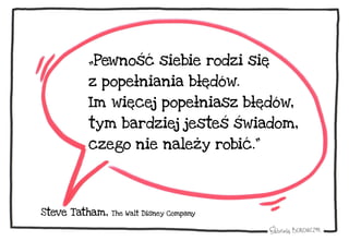 „Pewność siebie rodzi się
z popełniania błędów.
Im więcej popełniasz błędów,
tym bardziej jesteś świadom,
czego nie należy robić.”
Steve Tatham, The Walt Disney Company
 