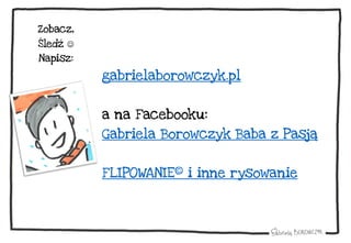 gabrielaborowczyk.pl
a na Facebooku:
Gabriela Borowczyk Baba z Pasją
FLIPOWANIE© i inne rysowanie
Zobacz,
Śledź 
Napisz:
 