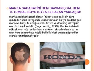 

MARKA SADAKATĠNĠ HEM DAVRANIġSAL HEM
TUTUMSAL BOYUTUYLA ELE ALAN YAKLAġIM:
Marka sadakati genel olarak “tüketicinin belli bir süre
içinde bir ürün kategorisi içinde yer alan bir ya da daha çok
markaya karşı takındğı olumlu tutum ve davranışsal tepki”
olarak tanımlanabilir (Engel ve dig, 1990). Marka sadakati
yüksek olan müşteriler hem markayı tekrarlı olarak satın
alan hem de markaya güçlü bağlılık hissi duyan müşteriler
olarak tanımlanmaktadır

 