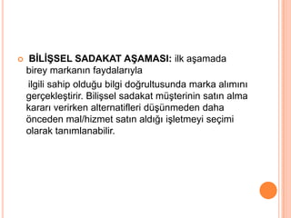 

BĠLĠġSEL SADAKAT AġAMASI: ilk aşamada
birey markanın faydalarıyla
ilgili sahip olduğu bilgi doğrultusunda marka alımını
gerçekleştirir. Bilişsel sadakat müşterinin satın alma
kararı verirken alternatifleri düşünmeden daha
önceden mal/hizmet satın aldığı işletmeyi seçimi
olarak tanımlanabilir.

 