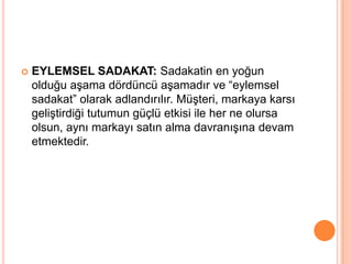 

EYLEMSEL SADAKAT: Sadakatin en yoğun
olduğu aşama dördüncü aşamadır ve “eylemsel
sadakat” olarak adlandırılır. Müşteri, markaya karsı
geliştirdiği tutumun güçlü etkisi ile her ne olursa
olsun, aynı markayı satın alma davranışına devam
etmektedir.

 