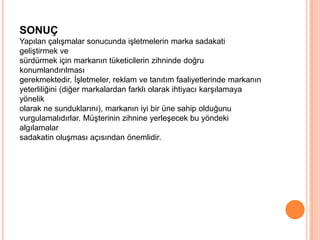 SONUÇ
Yapılan çalışmalar sonucunda işletmelerin marka sadakati
geliştirmek ve
sürdürmek için markanın tüketicilerin zihninde doğru
konumlandırılması
gerekmektedir. İşletmeler, reklam ve tanıtım faaliyetlerinde markanın
yeterliliğini (diğer markalardan farklı olarak ihtiyacı karşılamaya
yönelik
olarak ne sunduklarını), markanın iyi bir üne sahip olduğunu
vurgulamalıdırlar. Müşterinin zihnine yerleşecek bu yöndeki
algılamalar
sadakatin oluşması açısından önemlidir.

 