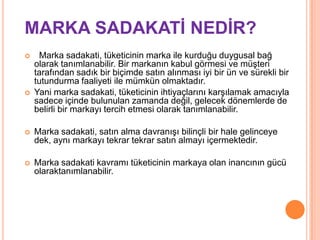 MARKA SADAKATĠ NEDĠR?




Marka sadakati, tüketicinin marka ile kurduğu duygusal bağ
olarak tanımlanabilir. Bir markanın kabul görmesi ve müşteri
tarafından sadık bir biçimde satın alınması iyi bir ün ve sürekli bir
tutundurma faaliyeti ile mümkün olmaktadır.
Yani marka sadakati, tüketicinin ihtiyaçlarını karşılamak amacıyla
sadece içinde bulunulan zamanda değil, gelecek dönemlerde de
belirli bir markayı tercih etmesi olarak tanımlanabilir.



Marka sadakati, satın alma davranışı bilinçli bir hale gelinceye
dek, aynı markayı tekrar tekrar satın almayı içermektedir.



Marka sadakati kavramı tüketicinin markaya olan inancının gücü
olaraktanımlanabilir.

 