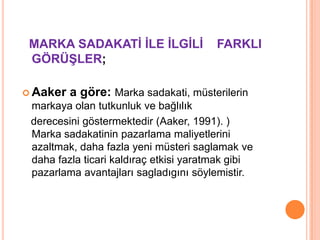 MARKA SADAKATĠ ĠLE ĠLGĠLĠ
GÖRÜġLER;
 Aaker

FARKLI

a göre: Marka sadakati, müsterilerin

markaya olan tutkunluk ve bağlılık
derecesini göstermektedir (Aaker, 1991). )
Marka sadakatinin pazarlama maliyetlerini
azaltmak, daha fazla yeni müsteri saglamak ve
daha fazla ticari kaldıraç etkisi yaratmak gibi
pazarlama avantajları sagladıgını söylemistir.

 