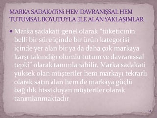  Marka sadakati genel olarak “tüketicinin
belli bir süre içinde bir ürün kategorisi
içinde yer alan bir ya da daha çok markaya
karşı takındığı olumlu tutum ve davranışsal
tepki” olarak tanımlanabilir. Marka sadakati
yüksek olan müşteriler hem markayı tekrarlı
olarak satın alan hem de markaya güçlü
bağlılık hissi duyan müşteriler olarak
tanımlanmaktadır
12
 