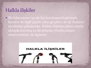  Bir işletmenin (ya da bir kuruluşun)toplumda
kendisi ile ilgili çeşitli çıkar grupları ile iyi ilişkileri
sürdürme çabalarıdır. Halkla İlişkiler,tüketicilerin
aklında kuruluş ya da şirketin olumlu imajın
oluşturulması ile ilgilenir.
16
 