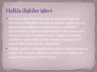  Ayrıca halkla ilişkilere; özel ya da tüzel kişilerin
belirtilmiş kitlelerle dürüst ve sağlam bağlar kurup
geliştirerek onların olumlu inanç ve eylemlere
yöneltilmesi, tepkileri değerlendirerek tutuma yön
vermesi, böylece karşılıklı yarar sağlayan ilişkiler
sürdürme yolundaki planlı çabaları kapsayan bir
yöneticilik sanatıdır da, diyebiliriz.
 Halkla ilişkiler çalışmalarında izlenen belirli amaçlar
vardır. Bu amaçlar işletme açısından ve toplumsal
açıdan olmak üzere ikiye ayrılır.
18
 