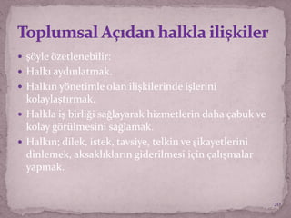  şöyle özetlenebilir:
 Halkı aydınlatmak.
 Halkın yönetimle olan ilişkilerinde işlerini
kolaylaştırmak.
 Halkla iş birliği sağlayarak hizmetlerin daha çabuk ve
kolay görülmesini sağlamak.
 Halkın; dilek, istek, tavsiye, telkin ve şikayetlerini
dinlemek, aksaklıkların giderilmesi için çalışmalar
yapmak.
20
 
