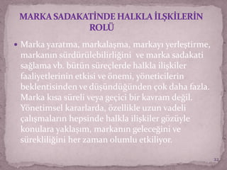 Marka yaratma, markalaşma, markayı yerleştirme,
markanın sürdürülebilirliğini ve marka sadakati
sağlama vb. bütün süreçlerde halkla ilişkiler
faaliyetlerinin etkisi ve önemi, yöneticilerin
beklentisinden ve düşündüğünden çok daha fazla.
Marka kısa süreli veya geçici bir kavram değil.
Yönetimsel kararlarda, özellikle uzun vadeli
çalışmaların hepsinde halkla ilişkiler gözüyle
konulara yaklaşım, markanın geleceğini ve
sürekliliğini her zaman olumlu etkiliyor.
22
 