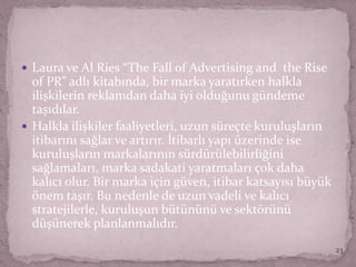  Laura ve Al Ries “The Fall of Advertising and the Rise
of PR” adlı kitabında, bir marka yaratırken halkla
ilişkilerin reklamdan daha iyi olduğunu gündeme
taşıdılar.
 Halkla ilişkiler faaliyetleri, uzun süreçte kuruluşların
itibarını sağlar ve artırır. İtibarlı yapı üzerinde ise
kuruluşların markalarının sürdürülebilirliğini
sağlamaları, marka sadakati yaratmaları çok daha
kalıcı olur. Bir marka için güven, itibar katsayısı büyük
önem taşır. Bu nedenle de uzun vadeli ve kalıcı
stratejilerle, kuruluşun bütününü ve sektörünü
düşünerek planlanmalıdır.
23
 