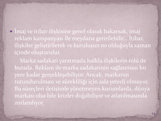 İmaj ve itibar ilişkisine genel olarak bakarsak, imaj
reklam kampanyası ile meydana getirilebilir… İtibar,
ilişkiler geliştirilerek ve kuruluşun ne olduğuyla zaman
içinde oluşturulur.
Marka sadakati yaratmada halkla ilişkilerin rolü de
burada. Reklam ile marka sadakatinin sağlanması bir
yere kadar gerçekleşebiliyor. Ancak, markanın
tutundurulması ve sürekliliği için asla yeterli olmuyor.
Bu süreçleri iletişimle yönetmeyen kurumlarda, dünya
markası olsa bile krizler doğabiliyor ve atlatılmasında
zorlanılıyor.
24
 
