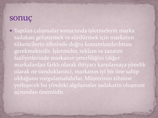  Yapılan çalışmalar sonucunda işletmelerin marka
sadakati geliştirmek ve sürdürmek için markanın
tüketicilerin zihninde doğru konumlandırılması
gerekmektedir. İşletmeler, reklam ve tanıtım
faaliyetlerinde markanın yeterliliğini (diğer
markalardan farklı olarak ihtiyacı karşılamaya yönelik
olarak ne sunduklarını), markanın iyi bir üne sahip
olduğunu vurgulamalıdırlar. Müşterinin zihnine
yerleşecek bu yöndeki algılamalar sadakatin oluşması
açısından önemlidir.
27
 