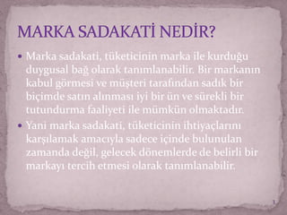  Marka sadakati, tüketicinin marka ile kurduğu
duygusal bağ olarak tanımlanabilir. Bir markanın
kabul görmesi ve müşteri tarafından sadık bir
biçimde satın alınması iyi bir ün ve sürekli bir
tutundurma faaliyeti ile mümkün olmaktadır.
 Yani marka sadakati, tüketicinin ihtiyaçlarını
karşılamak amacıyla sadece içinde bulunulan
zamanda değil, gelecek dönemlerde de belirli bir
markayı tercih etmesi olarak tanımlanabilir.
3
 