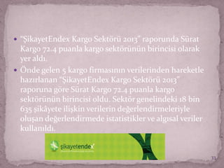  “ŞikayetEndex Kargo Sektörü 2013” raporunda Sürat
Kargo 72.4 puanla kargo sektörünün birincisi olarak
yer aldı.
 Önde gelen 5 kargo firmasının verilerinden hareketle
hazırlanan “ŞikayetEndex Kargo Sektörü 2013”
raporuna göre Sürat Kargo 72.4 puanla kargo
sektörünün birincisi oldu. Sektör genelindeki 18 bin
635 şikâyete ilişkin verilerin değerlendirmeleriyle
oluşan değerlendirmede istatistikler ve algısal veriler
kullanıldı.
33
 