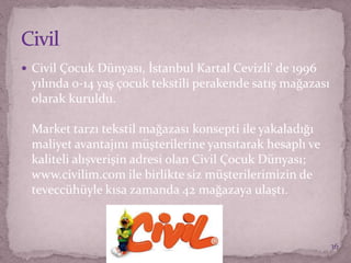  Civil Çocuk Dünyası, İstanbul Kartal Cevizli' de 1996
yılında 0-14 yaş çocuk tekstili perakende satış mağazası
olarak kuruldu.
Market tarzı tekstil mağazası konsepti ile yakaladığı
maliyet avantajını müşterilerine yansıtarak hesaplı ve
kaliteli alışverişin adresi olan Civil Çocuk Dünyası;
www.civilim.com ile birlikte siz müşterilerimizin de
teveccühüyle kısa zamanda 42 mağazaya ulaştı.
36
 