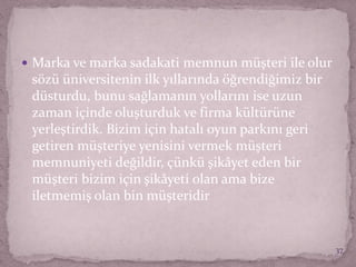  Marka ve marka sadakati memnun müşteri ile olur
sözü üniversitenin ilk yıllarında öğrendiğimiz bir
düsturdu, bunu sağlamanın yollarını ise uzun
zaman içinde oluşturduk ve firma kültürüne
yerleştirdik. Bizim için hatalı oyun parkını geri
getiren müşteriye yenisini vermek müşteri
memnuniyeti değildir, çünkü şikâyet eden bir
müşteri bizim için şikâyeti olan ama bize
iletmemiş olan bin müşteridir
37
 