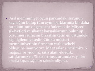  Asıl memnuniyet oyun parkındaki sorunun
kaynağını bulup tüm oyun parklarında bir daha
bu sıkıntının oluşmasını önlemektir. Müşteri
şikâyetleri ve şikâyet kaynaklarının bulunup
çözülmesi sürecini bizzat şirketin en üstündeki
kişi ilgilenmektedir. Çünkü müşteri
memnuniyetinin firmanın varlık sebebi
olduğuna inanıyoruz. Mağazalar zincirimize 6
mağaza ve 7100 m2 satış alanı ekledik,
satışlarımız ne % 40 artmış durumda ve yılı bu
oranda kapatacağımızı tahmin ediyoruz.
38
 