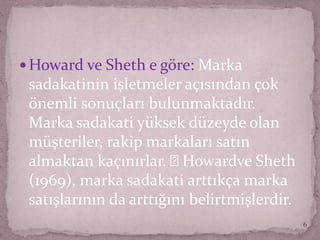  Howard ve Sheth e göre: Marka
sadakatinin işletmeler açısından çok
önemli sonuçları bulunmaktadır.
Marka sadakati yüksek düzeyde olan
müşteriler, rakip markaları satın
almaktan kaçınırlar. Howardve Sheth
(1969), marka sadakati arttıkça marka
satışlarının da arttığını belirtmişlerdir.
6
 