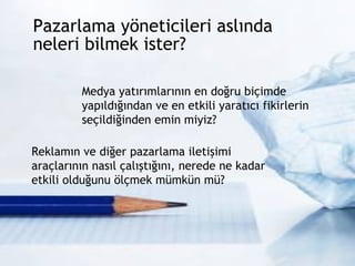 Pazarlama yöneticileri aslında  neleri bilmek ister?  Medya yatırımlarının en doğru biçimde yapıldığından ve en etkili yaratıcı fikirlerin seçildiğinden emin miyiz? Reklamın ve diğer pazarlama iletişimi araçlarının nasıl çalıştığını, nerede ne kadar etkili olduğunu ölçmek mümkün mü? 