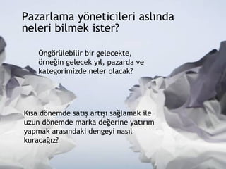 Pazarlama yöneticileri aslında  neleri bilmek ister?  Öngörülebilir bir gelecekte, örneğin gelecek yıl, pazarda ve kategorimizde neler olacak? Kısa dönemde satış artışı sağlamak ile uzun dönemde marka değerine yatırım yapmak arasındaki dengeyi nasıl kuracağız? 