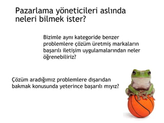 Pazarlama yöneticileri aslında  neleri bilmek ister? Bizimle aynı kategoride benzer problemlere çözüm üretmiş markaların başarılı iletişim uygulamalarından neler öğrenebiliriz? Çözüm aradığımız problemlere dışarıdan bakmak konusunda yeterince başarılı mıyız? 